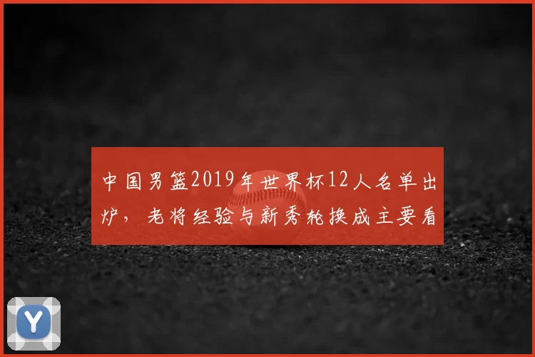 中国男篮2019年世界杯12人名单出炉，老将经验与新秀轮换成主要看点