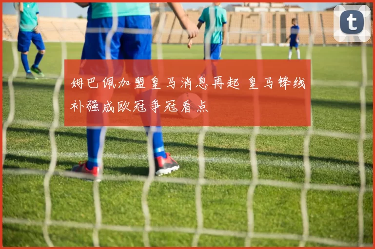 姆巴佩加盟皇马消息再起 皇马锋线补强成欧冠争冠看点