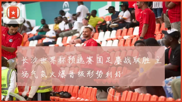 长沙世界杯预选赛国足鏖战取胜 主场气氛火爆晋级形势利好