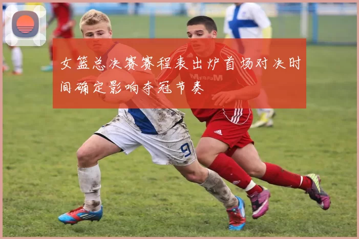 女篮总决赛赛程表出炉首场对决时间确定影响夺冠节奏