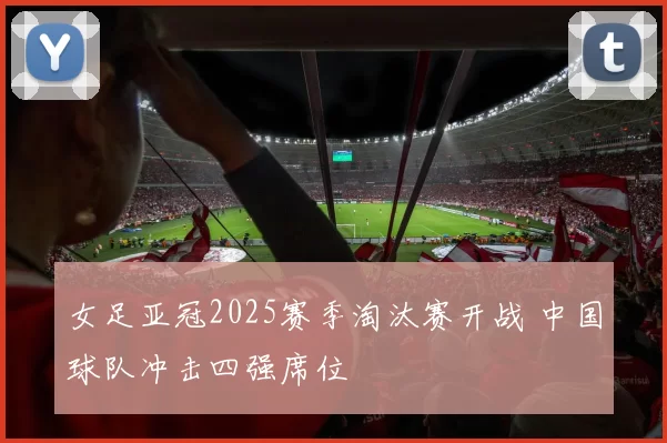 女足亚冠2025赛季淘汰赛开战 中国球队冲击四强席位