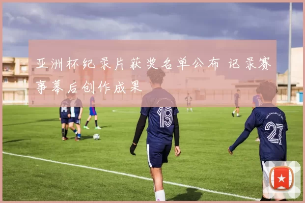 亚洲杯纪录片获奖名单公布 记录赛事幕后创作成果