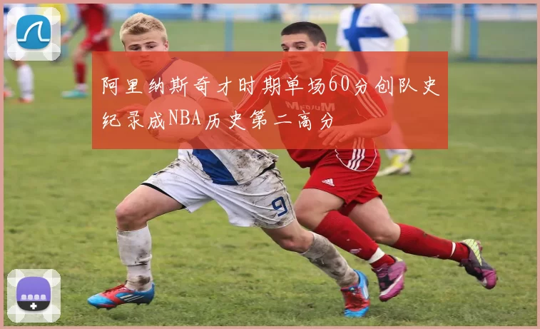 阿里纳斯奇才时期单场60分创队史纪录成NBA历史第二高分