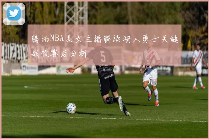 腾讯NBA美女主播解读湖人勇士关键战役赛后分析