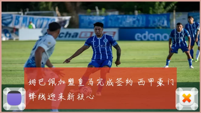 姆巴佩加盟皇马完成签约 西甲豪门锋线迎来新核心