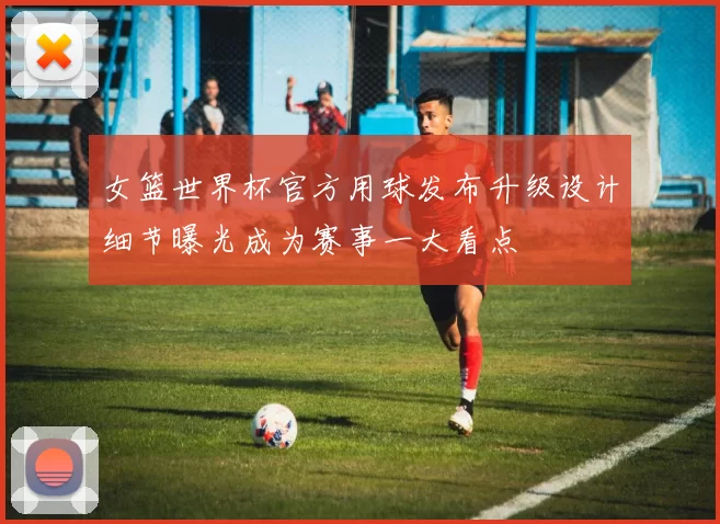 女篮世界杯官方用球发布升级设计细节曝光成为赛事一大看点