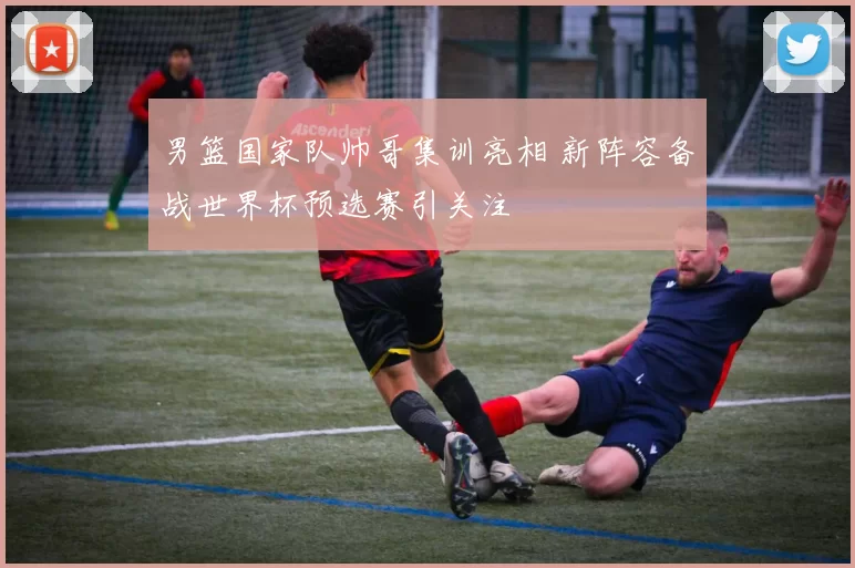 男篮国家队帅哥集训亮相 新阵容备战世界杯预选赛引关注