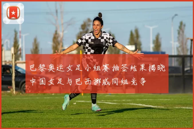 巴黎奥运女足小组赛抽签结果揭晓中国女足与巴西挪威同组竞争