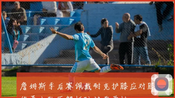 詹姆斯季后赛佩戴耐克护膝应对膝伤勇士队医解析防护重要性