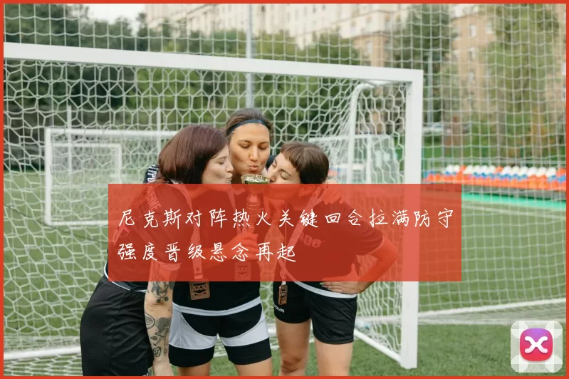 尼克斯对阵热火关键回合拉满防守强度晋级悬念再起