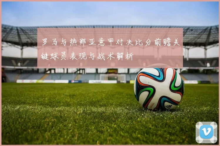 罗马与热那亚意甲对决比分前瞻关键球员表现与战术解析