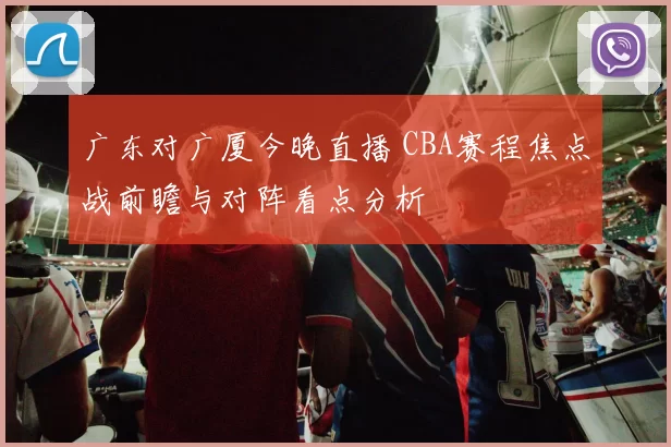 广东对广厦今晚直播 CBA赛程焦点战前瞻与对阵看点分析