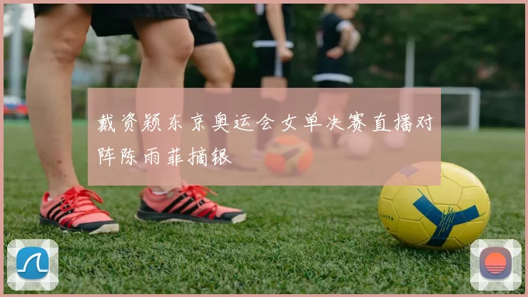 戴资颖东京奥运会女单决赛直播对阵陈雨菲摘银