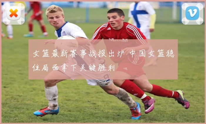 女篮最新赛事战报出炉 中国女篮稳住局面拿下关键胜利