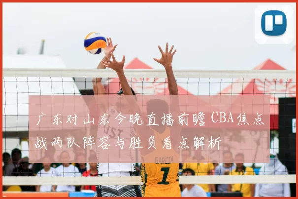 广东对山东今晚直播前瞻 CBA焦点战两队阵容与胜负看点解析