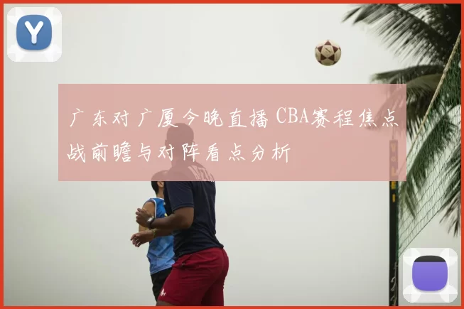 广东对广厦今晚直播 CBA赛程焦点战前瞻与对阵看点分析
