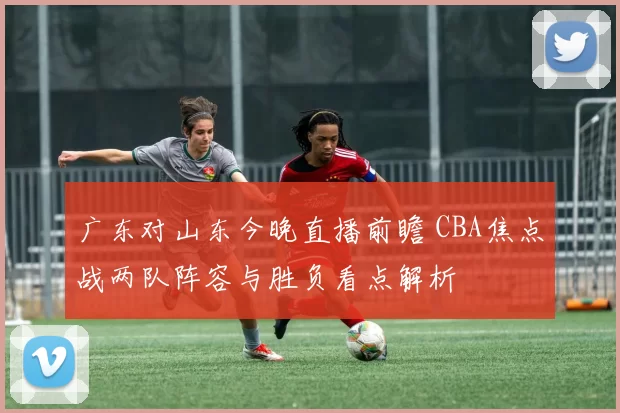 广东对山东今晚直播前瞻 CBA焦点战两队阵容与胜负看点解析