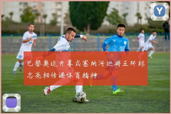 巴黎奥运开幕式塞纳河巡游五环标志亮相传递体育精神