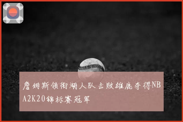 詹姆斯领衔湖人队击败雄鹿夺得NBA2K20锦标赛冠军