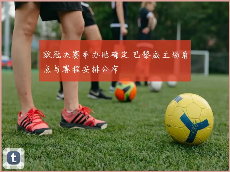 欧冠决赛举办地确定 巴黎成主场看点与赛程安排公布