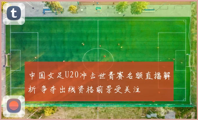 中国女足U20冲击世青赛名额直播解析 争夺出线资格前景受关注