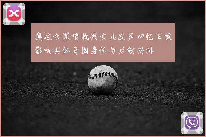 奥运会黑哨裁判女儿发声回忆旧案影响其体育圈身份与后续安排