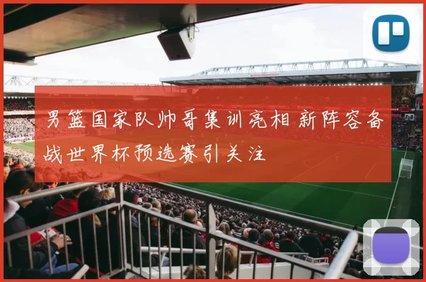 男篮国家队帅哥集训亮相 新阵容备战世界杯预选赛引关注