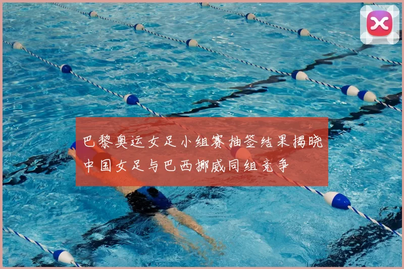 巴黎奥运女足小组赛抽签结果揭晓中国女足与巴西挪威同组竞争