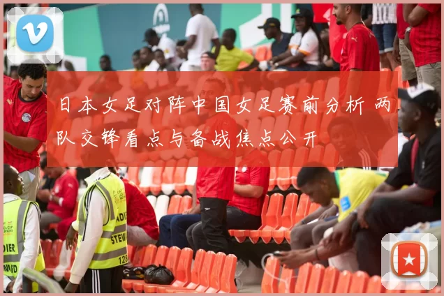 日本女足对阵中国女足赛前分析 两队交锋看点与备战焦点公开