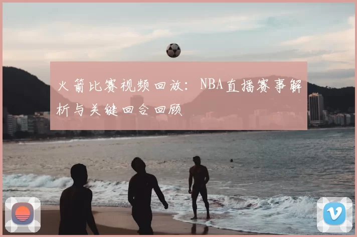 火箭比赛视频回放：NBA直播赛事解析与关键回合回顾