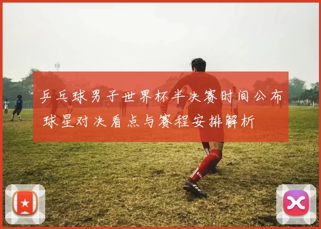 乒乓球男子世界杯半决赛时间公布 球星对决看点与赛程安排解析