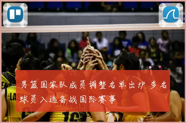 男篮国家队成员调整名单出炉 多名球员入选备战国际赛事
