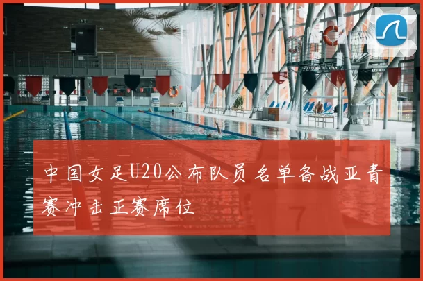 中国女足U20公布队员名单备战亚青赛冲击正赛席位