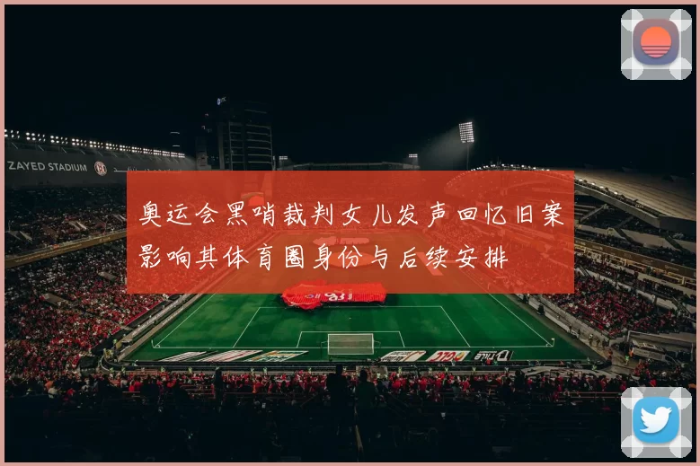 奥运会黑哨裁判女儿发声回忆旧案影响其体育圈身份与后续安排