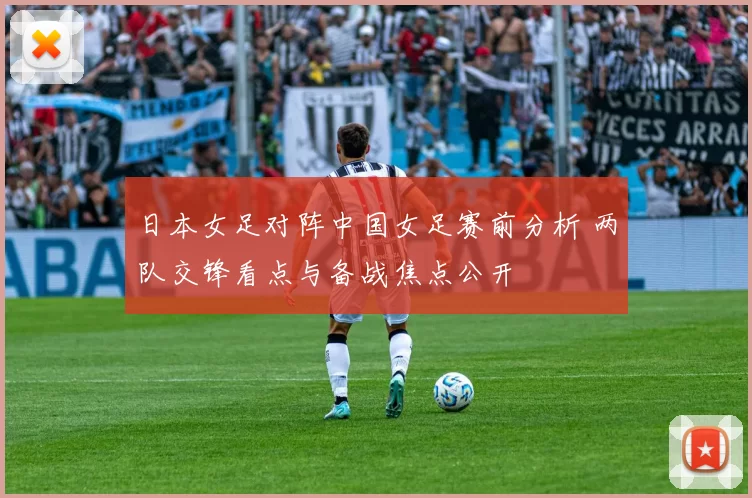 日本女足对阵中国女足赛前分析 两队交锋看点与备战焦点公开