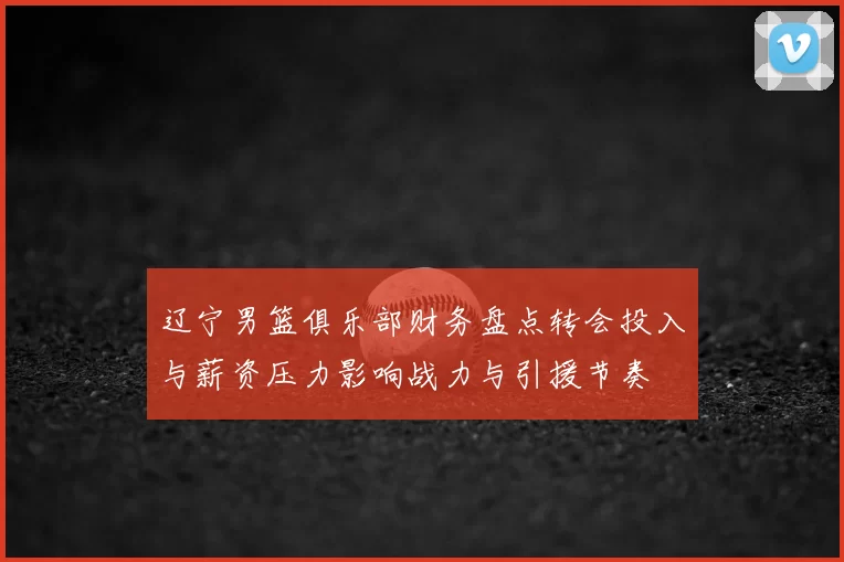 辽宁男篮俱乐部财务盘点转会投入与薪资压力影响战力与引援节奏