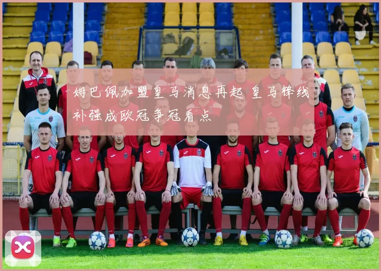 姆巴佩加盟皇马消息再起 皇马锋线补强成欧冠争冠看点